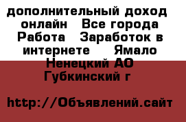 дополнительный доход  онлайн - Все города Работа » Заработок в интернете   . Ямало-Ненецкий АО,Губкинский г.